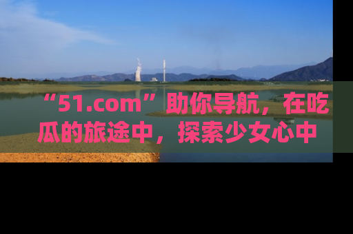 “51.com”助你导航,在吃瓜的旅途中,探索少女心中的小秘密喔!