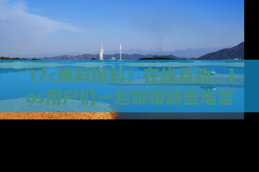 17c黑料爆料!在线互动,ios用户们一起聊聊那些难言之隐吧!