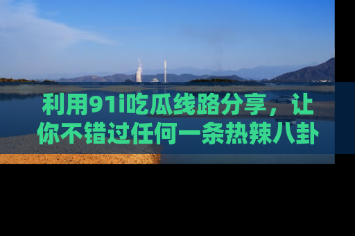 利用91i吃瓜线路分享，让你不错过任何一条热辣八卦新闻