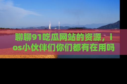 聊聊91吃瓜网站的资源，ios小伙伴们你们都有在用吗？