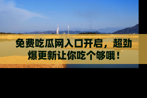 免费吃瓜网入口开启，超劲爆更新让你吃个够哦！