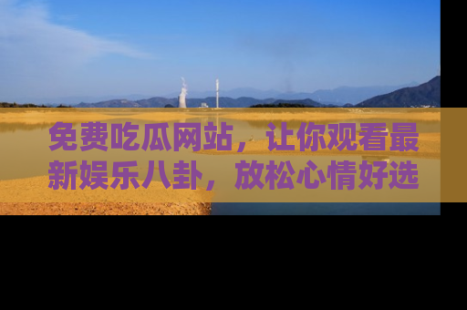 免费吃瓜网站，让你观看最新娱乐八卦，放松心情好选择