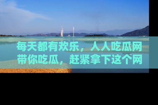 每天都有欢乐，人人吃瓜网带你吃瓜，赶紧拿下这个网址与地址吧！