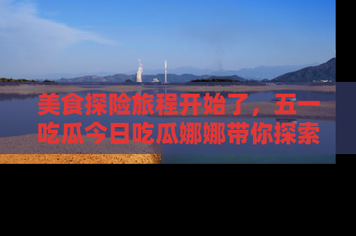 美食探险旅程开始了，五一吃瓜今日吃瓜娜娜带你探索精彩首页线路。