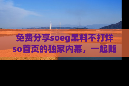 免费分享soeg黑料不打烊so首页的独家内幕，一起随时吃瓜吧！