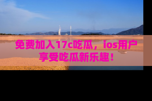 免费加入17c吃瓜，ios用户享受吃瓜新乐趣！