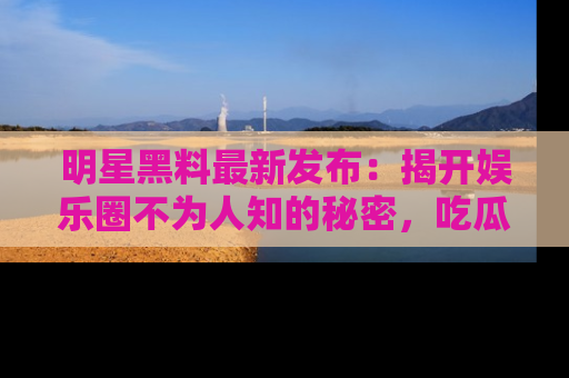 明星黑料最新发布：揭开娱乐圈不为人知的秘密，吃瓜者们请注意！
