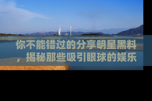 你不能错过的分享明星黑料，揭秘那些吸引眼球的娱乐新闻。