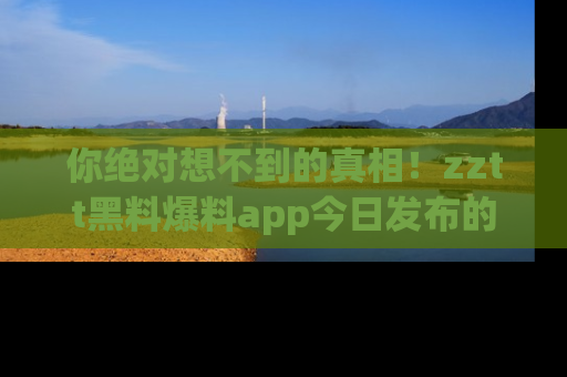 你绝对想不到的真相！zztt黑料爆料app今日发布的黑料让人叫绝！