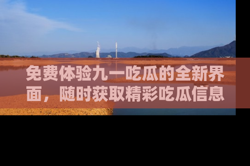 免费体验九一吃瓜的全新界面，随时获取精彩吃瓜信息！