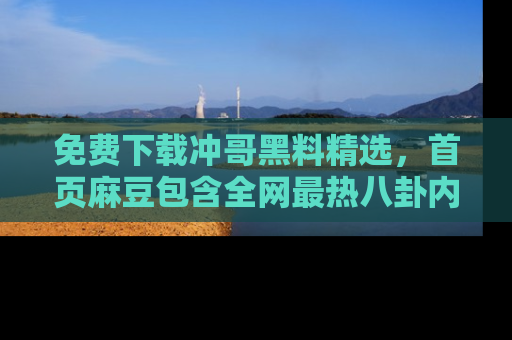 免费下载冲哥黑料精选，首页麻豆包含全网最热八卦内容