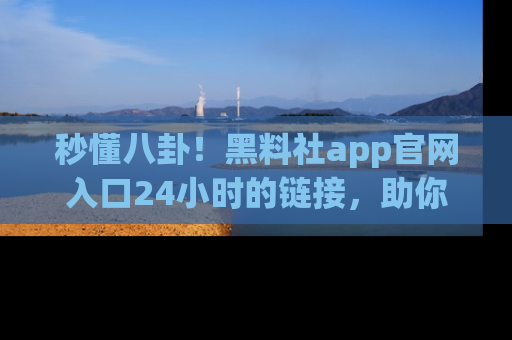 秒懂八卦！黑料社app官网入口24小时的链接，助你及时获取热搜焦点