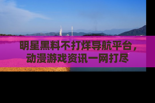 明星黑料不打烊导航平台，动漫游戏资讯一网打尽