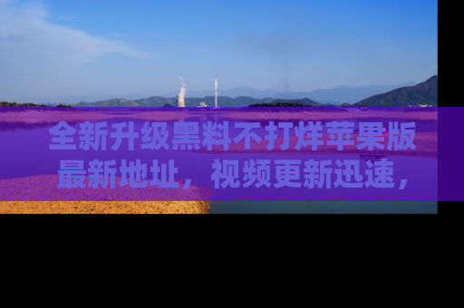 全新升级黑料不打烊苹果版最新地址，视频更新迅速，吃瓜从未如此精彩！