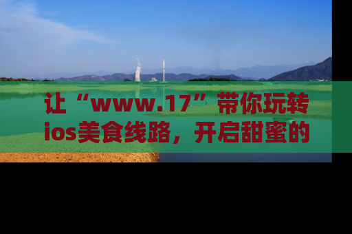 让“www.17”带你玩转ios美食线路，开启甜蜜的吃瓜时光吧！