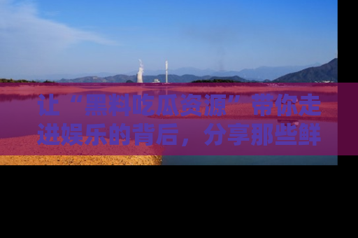让“黑料吃瓜资源”带你走进娱乐的背后，分享那些鲜为人知的黑料，成为吃瓜界的资深玩家！