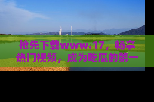 抢先下载www.17，畅享热门视频，成为吃瓜的第一手信息者！