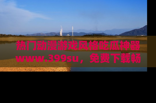 热门动漫游戏风格吃瓜神器www.399su，免费下载畅享精彩