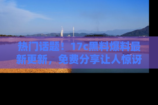 热门话题！17c黑料爆料最新更新，免费分享让人惊讶的事实！