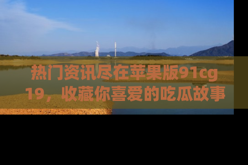 热门资讯尽在苹果版91cg19，收藏你喜爱的吃瓜故事吧！