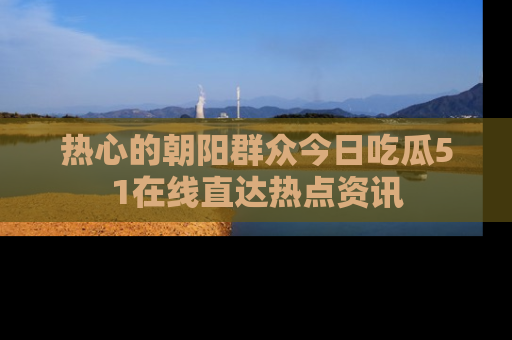 热心的朝阳群众今日吃瓜51在线直达热点资讯