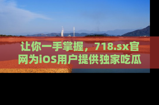 让你一手掌握，718.sx官网为iOS用户提供独家吃瓜内容！