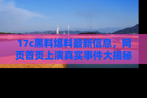 17c黑料爆料最新信息,网页首页上演真实事件大揭秘