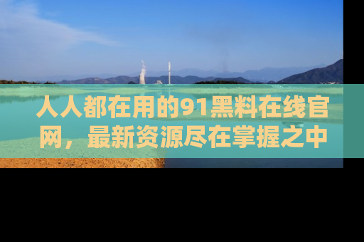 人人都在用的91黑料在线官网，最新资源尽在掌握之中