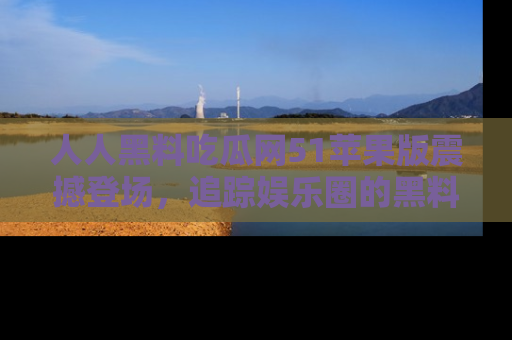 人人黑料吃瓜网51苹果版震撼登场，追踪娱乐圈的黑料与热闻