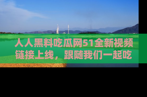 人人黑料吃瓜网51全新视频链接上线，跟随我们一起吃瓜围观！
