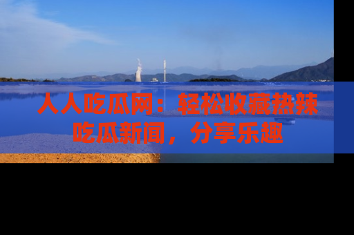 人人吃瓜网：轻松收藏热辣吃瓜新闻，分享乐趣