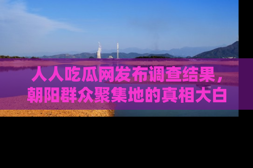人人吃瓜网发布调查结果，朝阳群众聚集地的真相大白