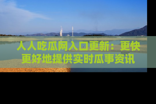 人人吃瓜网入口更新：更快更好地提供实时瓜事资讯
