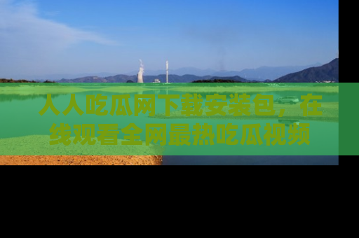 人人吃瓜网下载安装包，在线观看全网最热吃瓜视频