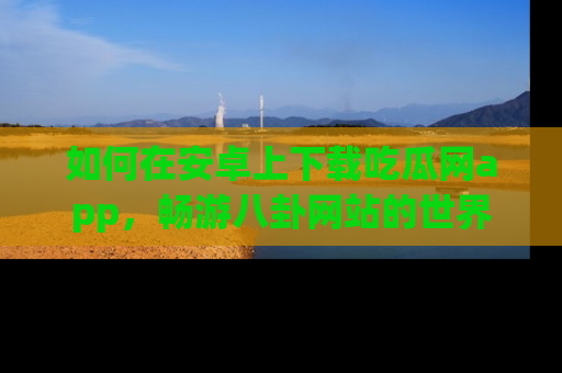 如何在安卓上下载吃瓜网app，畅游八卦网站的世界