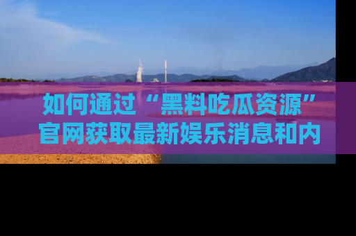 如何通过“黑料吃瓜资源”官网获取最新娱乐消息和内幕爆料
