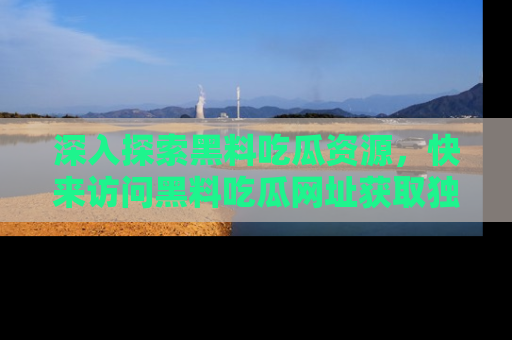 深入探索黑料吃瓜资源，快来访问黑料吃瓜网址获取独家内容！