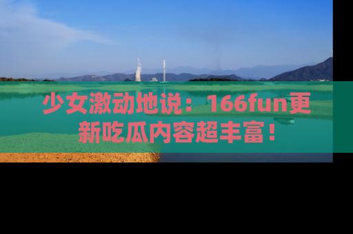 少女激动地说：166fun更新吃瓜内容超丰富！