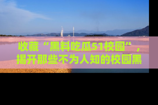 收藏“黑料吃瓜51校园”，揭开那些不为人知的校园黑幕！
