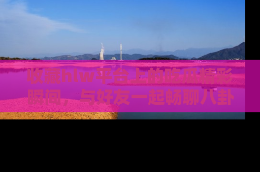 收藏hlw平台上的吃瓜精彩瞬间，与好友一起畅聊八卦趣闻！
