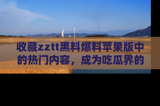收藏zztt黑料爆料苹果版中的热门内容，成为吃瓜界的资深玩家！