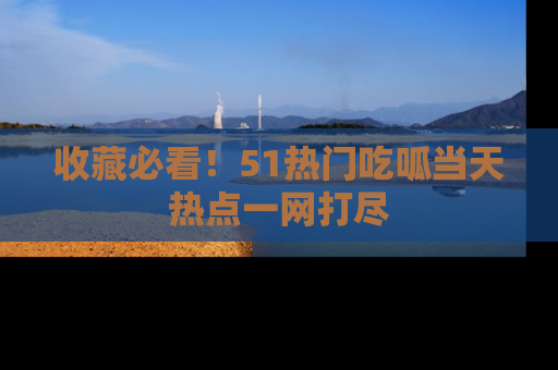收藏必看！51热门吃呱当天热点一网打尽