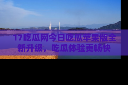 17吃瓜网今日吃瓜苹果版全新升级,吃瓜体验更畅快
