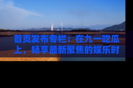 首页发布专栏：在九一吃瓜上，畅享最新聚焦的娱乐时讯