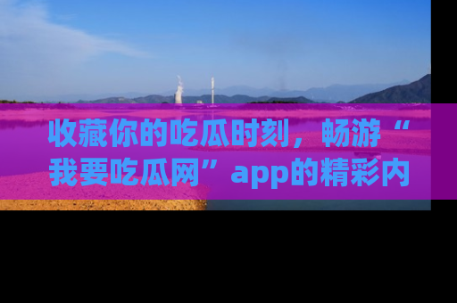 收藏你的吃瓜时刻，畅游“我要吃瓜网”app的精彩内容