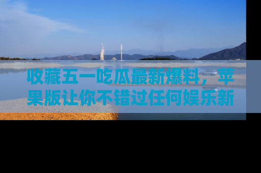 收藏五一吃瓜最新爆料，苹果版让你不错过任何娱乐新闻