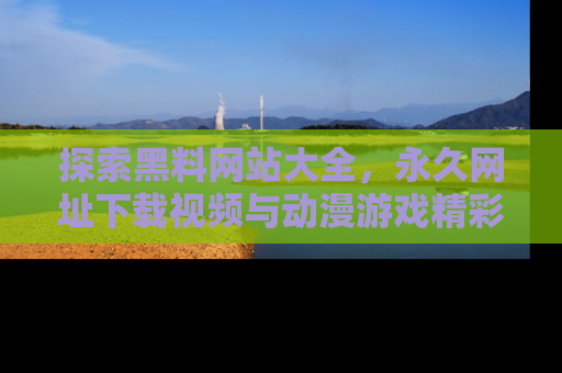 探索黑料网站大全，永久网址下载视频与动漫游戏精彩瞬间！