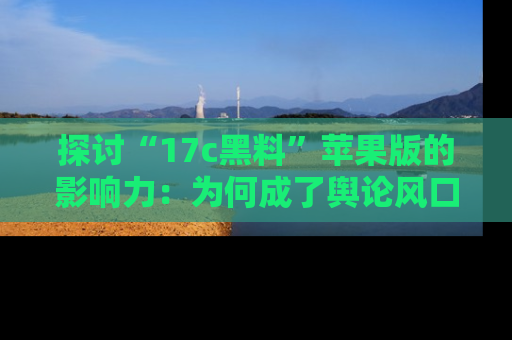 探讨“17c黑料”苹果版的影响力：为何成了舆论风口？