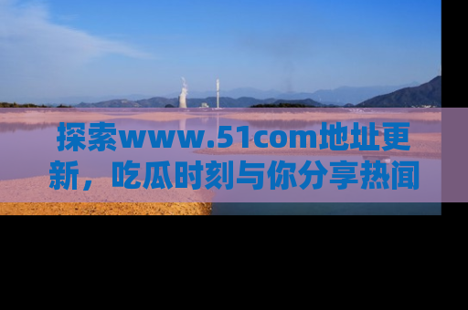 探索www.51com地址更新，吃瓜时刻与你分享热闻
