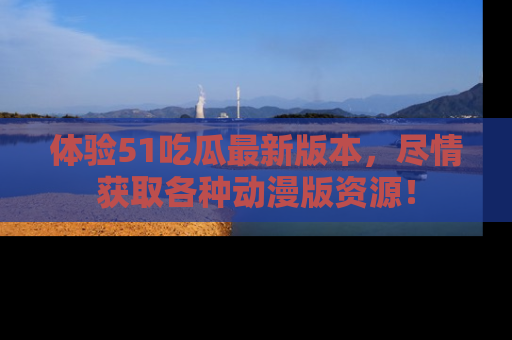 体验51吃瓜最新版本，尽情获取各种动漫版资源！